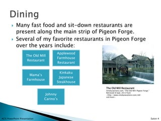    Many fast food and sit-down restaurants are
            present along the main strip of Pigeon Forge.
           Several of my favorite restaurants in Pigeon Forge
            over the years include:
                                       Applewood
                     The Old Mill
                                       Farmhouse
                      Restaurant
                                       Restaurant

                                         Kinkaku
                        Mama’s
                                        Japanese
                      Farmhouse
                                       Steakhouse
                                                    The Old Mill Restaurant
                                                    Smokyvactions.com. “The Old Mill-Pigeon Forge.”
                                                    Retrieved 8 Sept. 2012 from
                                 Johnny             <http://www.smokyvacations.com/old-
                                                    mill.html>
                                Carino’s




ACIS PowerPoint Presentation                                                                          Eaton 4
 
