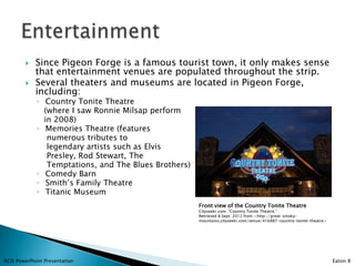    Since Pigeon Forge is a famous tourist town, it only makes sense
            that entertainment venues are populated throughout the strip.
           Several theaters and museums are located in Pigeon Forge,
            including:
             ◦ Country Tonite Theatre
               (where I saw Ronnie Milsap perform
               in 2008)
             ◦ Memories Theatre (features
                numerous tributes to
                legendary artists such as Elvis
                Presley, Rod Stewart, The
                Temptations, and The Blues Brothers)
             ◦ Comedy Barn
             ◦ Smith’s Family Theatre
             ◦ Titanic Museum
                                                       Front view of the Country Tonite Theatre
                                                       Cityseekr.com. “Country Tonite Theatre.”
                                                       Retrieved 8 Sept. 2012 from <http://great-smoky-
                                                       mountains.cityseekr.com/venue/416887-country-tonite-theatre>




ACIS PowerPoint Presentation                                                                                          Eaton 8
 