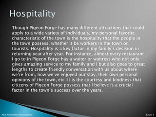Though Pigeon Forge has many different attractions that could
         apply to a wide variety of individuals, my personal favorite
         characteristic of the town is the hospitality that the people in
         the town possess, whether it be workers in the town or
         tourists. Hospitality is a key factor in my family’s decision in
         returning year after year. For instance, almost every restaurant
         I go to in Pigeon Forge has a waiter or waitress who not only
         gives amazing service to my family and I but also goes to great
         lengths to create friendly conversation with us about where
         we’re from, how we’ve enjoyed our stay, their own personal
         opinions of the town, etc. It is the courtesy and kindness that
         citizens of Pigeon Forge possess that I believe is a crucial
         factor in the town’s success over the years.




ACIS PowerPoint Presentation                                                Eaton 9
 