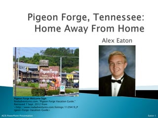 Alex Eaton




           Pigeon Forge Welcome Sign
           Realadventures.com. “Pigeon Forge Vacation Guide.”
           Retrieved 7 Sept. 2012 from
           <http://www.realadventures.com/listings/1129419_P
           igeon-Forge-Vacation-Guide>

ACIS PowerPoint Presentation                                                 Eaton 1
 