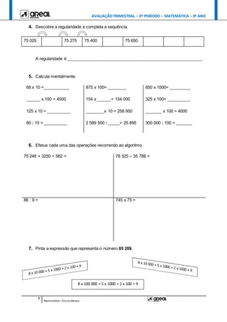 AVALIAÇÃOTRIMESTRAL – 2º PERÍODO – MATEMÁTICA – 3º ANO
2
Matemática –EnsinoBásico
4. Descobre a regularidade e completa a sequência.
A regularidade é __________________________________________________________.
5. Calcula mentalmente.
68 x 10 =___________ 875 x 100= ________ 850 x 1000= _________
______ x 100 = 4500 154 x ______= 154 000 325 x 100= __________
125 x 10 = __________ ________x 10 = 258 950 _______ x 100 = 4000
80 : 10 = __________ 2 589 500 : _____= 25 895 300 000 : 100 = _______
6. Efetua cada uma das operações recorrendo ao algoritmo.
75 248 + 3250 + 582 = 78 325 – 35 786 =
86 : 9 = 745 x 75 =
7. Pinta a expressão que representa o número 85 209.
75 025 75 275 75 400 75 650
8 x 100 000 + 5 x 1000 + 2 x 100 + 9
 