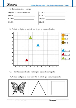 AVALIAÇÃOTRIMESTRAL – 2º PERÍODO – MATEMÁTICA – 3º ANO
3
Matemática –EnsinoBásico
8. Completa conforme o exemplo.
8 x 40 = 8 x 4 x 10 = 32 x 10 = 320 7 x 60 = __________________________
9 x 40 = ____________________________ 9 x 60 = __________________________
15 x 40 = __________________________ 15 x 60 = _________________________
25 x 40 = __________________________ 22 x 60 = _________________________
9. Assinala os círculos na grelha de acordo com as suas coordenadas.
9.1. Identifica as coordenadas dos triângulos representados na grelha.
10.Assinala nas figuras os eixos de simetria de reflexão que cada uma apresenta.
 