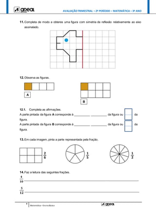 AVALIAÇÃOTRIMESTRAL – 2º PERÍODO – MATEMÁTICA – 3º ANO
4
Matemática –EnsinoBásico
11.Completa de modo a obteres uma figura com simetria de reflexão relativamente ao eixo
assinalado.
12.Observa as figuras.
12.1. Completa as afirmações.
A parte pintada da figura A corresponde à __________ __________ da figura ou da
figura.
A parte pintada da figura B corresponde à __________ __________ da figura ou da
figura.
13.Em cada imagem, pinta a parte representada pela fração.
14.Faz a leitura das seguintes frações.
𝟒
𝟏𝟎
________________________________________________________________________
𝟓
𝟏𝟐
________________________________________________________________________
A
B
_
_
 