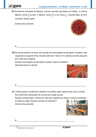 AVALIAÇÃOTRIMESTRAL – 2º PERÍODO – MATEMÁTICA – 3º ANO
6
Matemática –EnsinoBásico
19. Na festa de aniversário da Mariana, a tia fez uma tarte que dividiu em 8 fatias. A mãe da
Mariana comeu
𝟑
𝟖
da tarte, a Mariana comeu
𝟏
𝟒
e a tia comeu
𝟏
𝟖
. Quantas fatias de tarte
comeram? Sobrou tarte?
Explica como pensaste.
R:_______________________________________________________________________
20.Na escola da Diana vai haver uma reunião de encarregados de educação. O auditório está
organizado da seguinte forma: do lado direito tem 7 filas de 15 cadeiras e do lado esquerdo
tem 8 filas de 25 cadeiras.
Quantos encarregados de educação se podem sentar no auditório?
Apresenta todos os cálculos.
R: ______________________________________________________________________
21. A Diana ajudou a professora a distribuir os convites, pelas salas de aula, para a reunião.
De manhã foram distribuídos 80 convites por 9 salas de aula.
Quantos convites deixou a Diana em cada sala, sabendo que deixou a mesma quantidade
em todas as salas? Quantos convites lhe sobraram?
Explica como pensaste.
R: ___________________________________________________________
 
