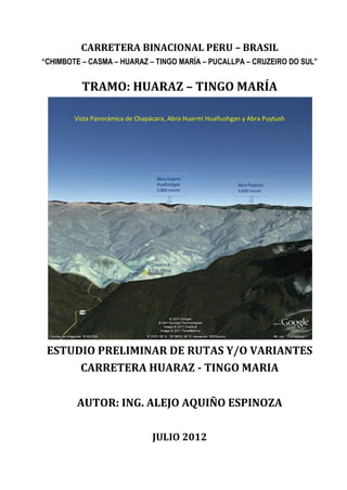 CARRETERA BINACIONAL PERU – BRASIL
“CHIMBOTE – CASMA – HUARAZ – TINGO MARÍA – PUCALLPA – CRUZEIRO DO SUL”


          TRAMO: HUARAZ – TINGO MARÍA

        Vista Panorámica de Chapácara, Abra Huarmi Huañushgan y Abra Puytush




                                  Abra Huarmi
                                  Huañushgan                Abra Puytush
                                  3,800 msnm                3,600 msnm




                                Chapácara
                               1,550 msnm




 ESTUDIO PRELIMINAR DE RUTAS Y/O VARIANTES
      CARRETERA HUARAZ - TINGO MARIA


        AUTOR: ING. ALEJO AQUIÑO ESPINOZA

                                 JULIO 2012
 