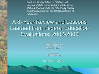 A 8–Year Review and Lessons Learned from Federal Education Evaluations: 2002-2009 Prepared by: Margaret Cahalan Sharon Stout Prepared for: AEA Meeting  November 13 2009 Draft not for Quotation or Citation:  All  views and data presented are solely those of the authors and do not reflect any review or authorization from the US Department of Education  