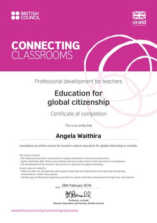 CONNECTING
CLASSROOMS
www.britishcouncil.org/connectingclassrooms
The course covered:
• the meaning and practice of education for global citizenship in schools and classrooms
• global citizenship skills, themes and outlooks and how to tailor them to their own school circumstances
• the development of the teacher’s own practice in education for global citizenship.
Course users are asked to:
• reflect on their own perspectives about global citizenship and relate these to the teaching and learning
environments in which they operate
• identify ways of effectively supporting education for global citizenship enhancement through their own practice.
Professional development for teachers
Education for
global citizenship
Certificate of completion
This is to certify that
completed an online course for teachers about education for global citizenship in schools.
Professor Jo Beall
Director Education and Society, British Council
Date
Angela Waithira
29th February 2016
 