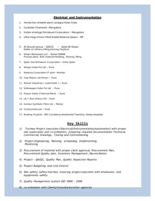 Electrical and Instrumentation
1. Honda two wheeler plant narsapur Kolar India
2. Cardolite Chemicals –Mangalore
3. Indian strategic Petroleum Corporation – Mangalore
4. Ultra mega Power Plant 6x660 Reliance Sasan – MP
5. Al Ghurair group – GIECO – Jabel Ali Dubai
Edible oil refinery,Filling,Packing,Tanjfarm
6. Oman Abrasives LLC – Sohar OMAN
Process plant, Bulk material Handling, Packing, filling,
7. Qatar Gas Petroleum Corporation – Doha Qatar
8. Wirgen India Pvt Ltd – Pune
9. Reliance Corporation IT park- Mumbai
10. Tata Motors Ltd Pimpri – Pune
11. Mutual Industries ( automobile ) – Pune
12. Volkswagen India Pvt Ltd - Pune
13. Foseco India( Chemical Plant) – Pune
14. L& T Jhon Dhere LTD – Pune
15. Konkan Synthetic Fibre Ltd – Mahad
16. Centuryenka Ltd – Pune
17. Building Projects : NRI Complexes,Residential Township, Hotels,Hospitals
Key Skills
1) Turnkey Project execution-(Electrical/Instrumentation/automation) with proper
site supervision and co ordination, preparing required documentation Technical,
commercial, Drawings, Testing and Commissioning
2) Project Engineering, Planning, scheduling, Implementing,
Monitoring
3) Procurement of material with proper client approval, Procurement Plan,
Procurement Quality plan, Inventory Management ,Reconciliation
4) Project - QA/QC, Quality Plan, Quality Inspection Reports
5) Project Budgeting and cost Control
6) Site safety, safety tool box, ensuring project execution with employees and
equipments safety
7) Quality Management system ISO 9000 - 2008
8) co ordination with Clients/Consultants/other agencies
 