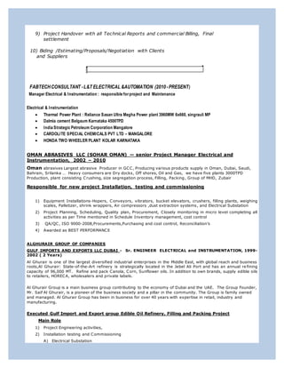 9) Project Handover with all Technical Reports and commercial Billing, Final
settlement
10) Biding /Estimating/Proposals/Negotiation with Clients
and Suppliers
FABTECHCONSULTANT -L&T ELECTRICAL &AUTOMATION (2010-PRESENT)
Manager Electrical & Instrumentation : responsible forproject and Maintenance
Electrical & Instrumentation
 Thermal Power Plant : Reliance Sasan Ultra Megha Power plant 3960MW 6x660, singrauli MP
 Dalmia cement Belgaum Karnataka 4500TPD
 India Strategic Petroleum Corporation Mangalore
 CARDOLITE SPECIAL CHEMICALS PVT LTD – MANGALORE
 HONDA TWO WHEELER PLANT KOLAR KARNATAKA
OMAN ABRASIVES LLC (SOHAR OMAN) — senior Project Manager Electrical and
Instrumentation, 2002 – 2010
Oman abrasives Largest abrasive Producer in GCC, Producing various products supply in Oman, Dubai, Saudi,
Bahrain, Srilanka … Heavy consumers are Dry docks, Off shores, Oil and Gas, we have five plants 3000TPD
Production, plant consisting Crushing, size segregation process, Filling, Packing, Group of MHD, Zubair
Responsible for new project Installation, testing and commissioning
1) Equipment Installations-Hopers, Conveyors, vibrators, bucket elevators, crushers, filling plants, weighing
scales, Palletizer, shrink wrappers, Air compressors ,dust extraction systems, and Electrical Substation
2) Project Planning, Scheduling, Quality plan, Procurement, Closely monitoring in micro level completing all
activities as per Time mentioned in Schedule Inventory management, cost control
3) QA/QC, ISO 9000-2008,Procurements,Purchasing and cost control, Reconciliation’s
4) Awarded as BEST PERFORMANCE
ALGHURAIR GROUP OF COMPANIES
GULF IMPORTS AND EXPORTS LLC DUBAI - Sr. ENGINEER ELECTRICAL and INSTRUMENTATION, 1999-
2002 ( 2 Years)
Al Ghurair is one of the largest diversified industrial enterprises in the Middle East, with global reach and business
roots,Al Ghurair: State-of-the-Art refinery is strategically located in the Jebel Ali Port and has an annual re fining
capacity of 96,000 MT. Refine and pack Canola, Corn, Sunflower oils. In addition to own brands, supply edible oils
to retailers, HORECA, wholesalers and private labels.
Al Ghurair Group is a main business group contributing to the economy of Dubai and the UAE. The Group Founder,
Mr. Saif Al Ghurair, is a pioneer of the business society and a pillar in the community. The Group is family owned
and managed. Al Ghurair Group has been in business for over 40 years with expertise in retail, industry and
manufacturing.
Executed Gulf Import and Export group Edible Oil Refinery, Filling and Packing Project
Main Role
1) Project Engineering activities,
2) Installation testing and Commissioning
A) Electrical Substation
 