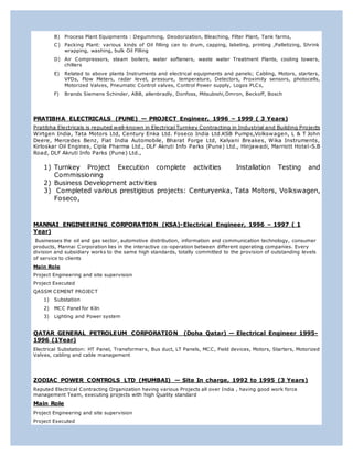 B) Process Plant Equipments : Degumming, Deodorization, Bleaching, Filter Plant, Tank farms,
C) Packing Plant: various kinds of Oil filling can to drum, capping, labeling, printing ,Palletizing, Shrink
wrapping, washing, bulk Oil Filling
D) Air Compressors, steam boilers, water softeners, waste water Treatment Plants, cooling towers,
chillers
E) Related to above plants Instruments and electrical equipments and panels; Cabling, Motors, starters,
VFDs, Flow Meters, radar level, pressure, temperature, Detectors, Proximity sensors, photocells,
Motorized Valves, Pneumatic Control valves, Control Power supply, Logos PLCs,
F) Brands Siemens Schinder, ABB, allenbradly, Donfoss, Mitsubishi,Omron, Beckoff, Bosch
PRATIBHA ELECTRICALS (PUNE) — PROJECT Engineer, 1996 – 1999 ( 3 Years)
Pratibha Electricals is reputed well-known in Electrical Turnkey Contracting in Industrial and Building Projects
Wirtgen India, Tata Motors Ltd, Century Enka Ltd. Foseco India Ltd.KSB Pumps,Volkswagen, L & T John
Deere, Mercedes Benz, Fiat India Automobile, Bharat Forge Ltd, Kalyani Breakes, Wika Instruments,
Kirloskar Oil Engines, Cipla Pharma Ltd., DLF Akruti Info Parks (Pune) Ltd., Hinjawadi, Marriott Hotel-S.B
Road, DLF Akruti Info Parks (Pune) Ltd.,
1) Turnkey Project Execution complete activities Installation Testing and
Commissioning
2) Business Development activities
3) Completed various prestigious projects: Centuryenka, Tata Motors, Volkswagen,
Foseco,
MANNAI ENGINEERING CORPORATION (KSA)-Electrical Engineer, 1996 – 1997 ( 1
Year)
Businesses the oil and gas sector, automotive distribution, information and communication technology, consumer
products, Mannai Corporation lies in the interactive co-operation between different operating companies. Every
division and subsidiary works to the same high standards, totally committed to the provision of outstanding levels
of service to clients
Main Role
Project Engineering and site supervision
Project Executed
QASSM CEMENT PROJECT
1) Substation
2) MCC Panel for Kiln
3) Lighting and Power system
QATAR GENERAL PETROLEUM CORPORATION (Doha Qatar) — Electrical Engineer 1995-
1996 (1Year)
Electrical Substation: HT Panel, Transformers, Bus duct, LT Panels, MCC, Field devices, Motors, Starters, Motorized
Valves, cabling and cable management
ZODIAC POWER CONTROLS LTD (MUMBAI) — Site In charge, 1992 to 1995 (3 Years)
Reputed Electrical Contracting Organization having various Projects all over India , having good work force
management Team, executing projects with high Quality standard
Main Role
Project Engineering and site supervision
Project Executed
 