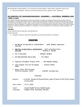 NRI Residential Complex Belapur, UTI Commercial Complex Belapur, Radio station substation Panjim Goa
1) Electrical Substation, Internal and External Electrical works, Lighting, Power, Telephone,
ACC BOBCOCK LTD SHAHABAD(SHAHABAD- GULBARGA) — ELECTRICAL ENGINEER,1990
-1991( 1 year)
ACC Babcock (Alstom) Shahabad manufacturing facility is located in Gulbarga district of the Southern state of
Karnataka. It has two Main Product Lines – Boiler Products & Foundry Products. The Boiler Products lines includes
Coal Pulverisers & Milling System, High Pressure Piping, Soot Blowers, Heavy Fabrication parts, Hydro Mechanical
Equipment, Heat Exchangers, Condensers, Deaerators and Cement Machinery Equipment Foundry Products include
Grey Iron Castings, Spherical Graphite Iron Castings, Corrosion Resistant Iron Castings and Wear Resistant iron
Castings
Mai Role
Project Engineering and Operation and Maintenance
Project Executed
1) Substation /Machine shop/Tube shop/Melt and Foundry/Fabrication and welding
EDUCATION
1. BACHELOR OF ELECTRICAL ENGINEERING AIEM, MUMBAI Maharashtra
2001-2003
2. DIPLOMA IN ELECTRICAL ENGINEERING, - GOVT OF KARANATAKA
1987-1990 TECHNICAL BOARD
3. PLC S7-300 ( 2004) - SIEMENS MUMBAI
4. ISO 9000-2000/2008 ( 2003 & 2009) - TUV DUBAI
5. Supervisory Development Program (1991) - ABL Shahabad Gulbarga
6. Safety Standards /First Aid / Fire fighting - Al Ghurair DUBAI
(2000)
7. Kaizen / S5(S6) / TPM /Six Sigam/
TS1629 by Consultancy (2010) - SADGURU Consultant Pune
PERSONAL
Passport : J1167660, Issued at Muscat Oman, date of Issue 24.04.2010, Expire
23.04.2020
Date of Birth : 14.11.1969
Health : Good Health No any health issues,
Languages : English, Hindi, Kannada, Marathi,
 