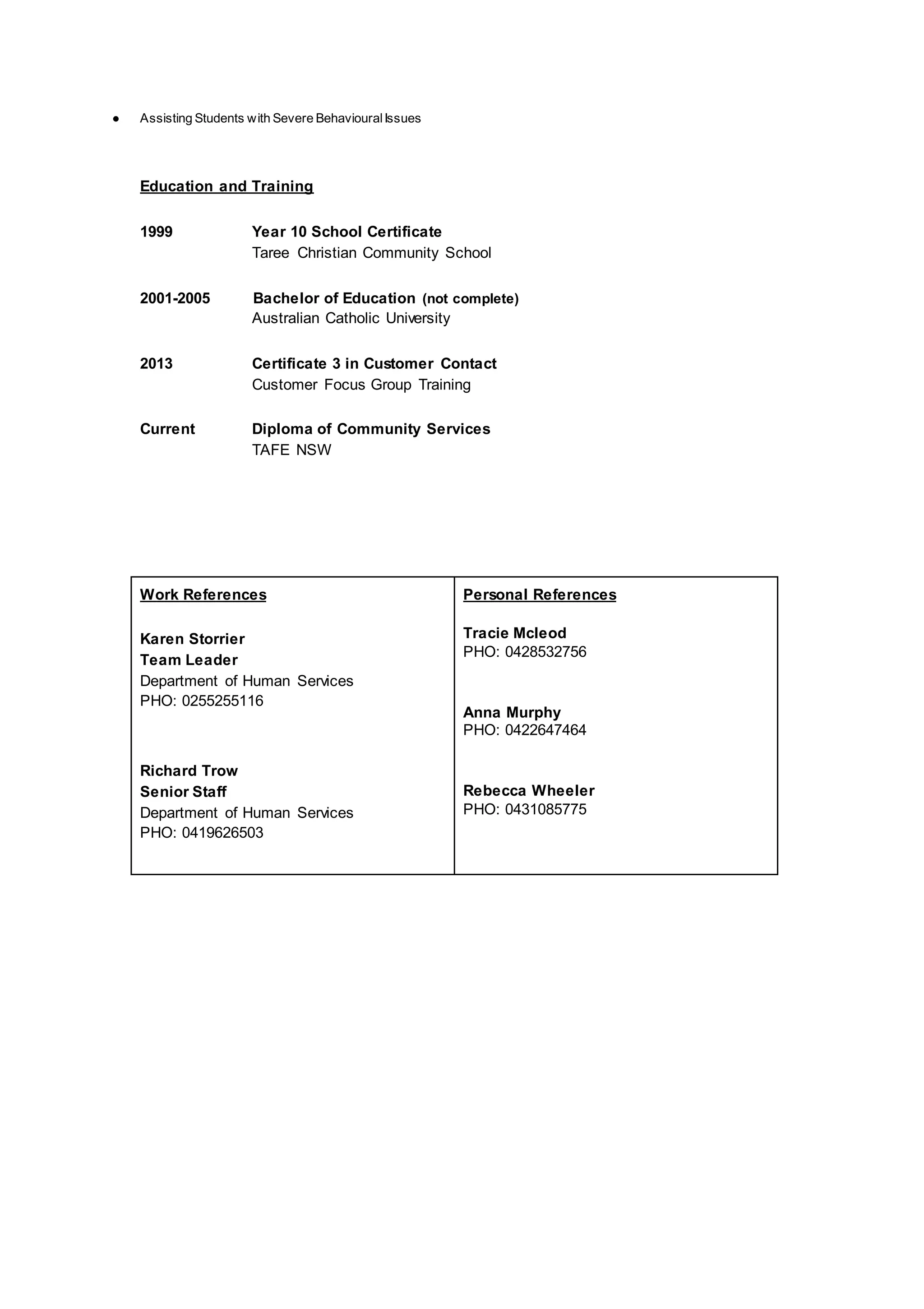 ● Assisting Students with Severe BehaviouralIssues
Education and Training
1999 Year 10 School Certificate
Taree Christian Community School
2001-2005 Bachelor of Education (not complete)
Australian Catholic University
2013 Certificate 3 in Customer Contact
Customer Focus Group Training
Current Diploma of Community Services
TAFE NSW
Work References
Karen Storrier
Team Leader
Department of Human Services
PHO: 0255255116
Richard Trow
Senior Staff
Department of Human Services
PHO: 0419626503
Personal References
Tracie Mcleod
PHO: 0428532756
Anna Murphy
PHO: 0422647464
Rebecca Wheeler
PHO: 0431085775
 