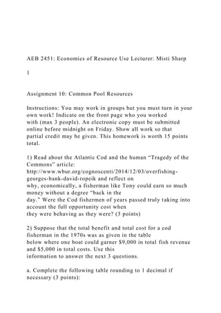 AEB 2451: Economics of Resource Use Lecturer: Misti Sharp
1
Assignment 10: Common Pool Resources
Instructions: You may work in groups but you must turn in your
own work! Indicate on the front page who you worked
with (max 3 people). An electronic copy must be submitted
online before midnight on Friday. Show all work so that
partial credit may be given. This homework is worth 15 points
total.
1) Read about the Atlantic Cod and the human “Tragedy of the
Commons” article:
http://www.wbur.org/cognoscenti/2014/12/03/overfishing-
georges-bank-david-ropeik and reflect on
why, economically, a fisherman like Tony could earn so much
money without a degree “back in the
day.” Were the Cod fishermen of years passed truly taking into
account the full opportunity cost when
they were behaving as they were? (3 points)
2) Suppose that the total benefit and total cost for a cod
fisherman in the 1970s was as given in the table
below where one boat could garner $9,000 in total fish revenue
and $5,000 in total costs. Use this
information to answer the next 3 questions.
a. Complete the following table rounding to 1 decimal if
necessary (3 points):
 