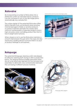 Copyright and/or design rights owned by Entecon UK Ltd. All rights reserved 2004
Rotovalve
By incorporating a number of Rotovalves into a
distribution system as indicated above, products
can be conveyed to any of the discharge points
automatically via a remote PLC.
The unique design of the patented Rotovalve offers
distinct benefits over conventional valves ensuring
minimal damage to friable or sensitive products,
no product retention beneath the closed valve,
minimum contamination of dissimilar products and a
high accuracy when controlling product flow from a
loss-in-weight batch process.
When closed or not in use the Rotovalve maintains a
smooth internal bore through which the rope and disc
travel and a sealing device to ensure there is no dust
or product leakage to atmosphere.
Patented Rotovalve for product discharge control
Safety guards removed for illustration purposes
Rotopurge
The patented Rotopurge cleaning system developed
for effective cleaning both during or after a production
batch. This optional feature enables presurised clean
dry air to be effectively injected into the conveyor end
assemblies to elliminate cross contamination between
the conveying of different process materials.
Rotopurge airflow diagram
 