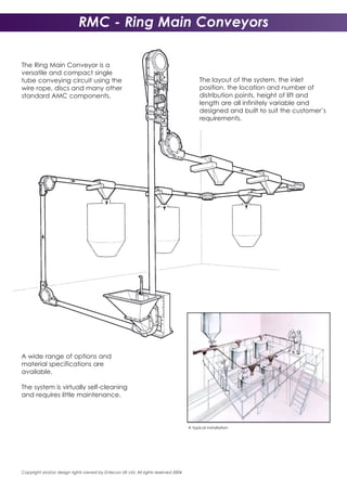 RMC - Ring Main Conveyors
The Ring Main Conveyor is a
versatile and compact single
tube conveying circuit using the
wire rope, discs and many other
standard AMC components.
Copyright and/or design rights owned by Entecon UK Ltd. All rights reserved 2004
The layout of the system, the inlet
position, the location and number of
distribution points, height of lift and
length are all infinitely variable and
designed and built to suit the customer’s
requirements.
A wide range of options and
material specifications are
available.
The system is virtually self-cleaning
and requires little maintenance.
A typical installation
 