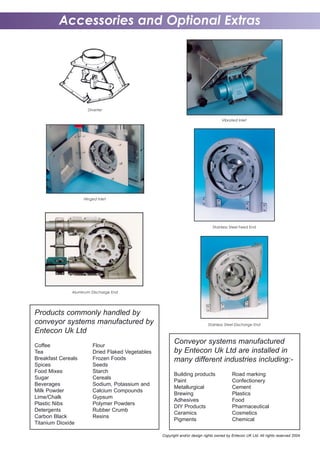 Accessories and Optional Extras
Diverter
Hinged Inlet
Vibrated Inlet
Copyright and/or design rights owned by Entecon UK Ltd. All rights reserved 2004
Stainless Steel Feed End
Aluminum Discharge End
Stainless Steel Discharge End
Conveyor systems manufactured
by Entecon Uk Ltd are installed in
many different industries including:-
Building products Road marking
Paint Confectionery
Metallurgical Cement
Brewing Plastics
Adhesives Food
DIY Products Pharmaceutical
Ceramics Cosmetics
Pigments Chemical
Products commonly handled by
conveyor systems manufactured by
Entecon Uk Ltd
Coffee Flour
Tea Dried Flaked Vegetables
Breakfast Cereals Frozen Foods
Spices Seeds
Food Mixes Starch
Sugar Cereals
Beverages Sodium, Potassium and
Milk Powder Calcium Compounds
Lime/Chalk Gypsum
Plastic Nibs Polymer Powders
Detergents Rubber Crumb
Carbon Black Resins
Titanium Dioxide
 