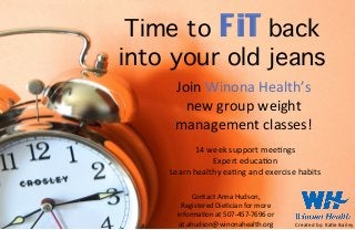 Time to FiT back
into your old jeans
Join	
  Winona	
  Health’s	
  
new	
  group	
  weight	
  
management	
  classes!	
  
Contact	
  Anna	
  Hudson,	
  
Registered	
  Die=cian	
  for	
  more	
  
informa=on	
  at	
  507-­‐457-­‐7696	
  or	
  
at	
  ahudson@winonahealth.org	
   Created	
  by:	
  Ka=e	
  Bailey	
  
14	
  week	
  support	
  mee=ngs	
  
Expert	
  educa=on	
  
Learn	
  healthy	
  ea=ng	
  and	
  exercise	
  habits	
  
 