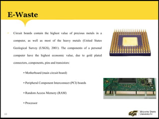 10
E-Waste
• Circuit boards contain the highest value of precious metals in a
computer, as well as most of the heavy metals (United States
Geological Survey (USGS), 2001). The components of a personal
computer have the highest economic value, due to gold plated
connectors, components, pins and transistors:
• Motherboard (main circuit board)
• Peripheral Component Interconnect (PCI) boards
• Random Access Memory (RAM)
• Processor
 