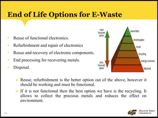 12
End of Life Options for E-Waste
• Reuse of functional electronics.
• Refurbishment and repair of electronics
• Reuse and recovery of electronic components.
• End processing for recovering metals.
• Disposal.
 Reuse, refurbishment is the better option out of the above, however it
should be working and must be functional.
 If it is not functional then the best option we have is the recycling. It
allows to collect the precious metals and reduces the effect on
environment.
 