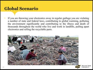 13
Global Scenario
• If you are throwing your electronics away in regular garbage you are violating
a number of state and federal laws, contributing to global warming, polluting
the environment significantly and contributing to the illness and death of
thousands throughout the world who live and work in landfills, pulling apart
electronics and selling the recyclable parts.
 