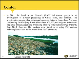 14
Contd.
• In 2001, the Basel Action Network (BAN) led several groups in an
investigation of e-waste processing in China, India, and Pakistan. The
investigation uncovered an entire area known as Guiyu in Guangdong Province,
surrounding the Lianjiang River where about 100,000 poor migrant workers are
employed breaking apart and processing obsolete computers imported primarily
from North America. The workers were found to be using 19th century
technologies to clean up the wastes from the 21st century.
Lianjian River [20]
 