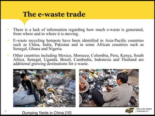 17
• There is a lack of information regarding how much e-waste is generated,
from where and to where it is moving.
• E-waste recycling hotspots have been identified in Asia-Pacific countries
such as China, India, Pakistan and in some African countries such as
Senegal, Ghana and Nigeria.
• Other countries including Mexico, Morocco, Colombia, Peru, Kenya, South
Africa, Senegal, Uganda, Brazil, Cambodia, Indonesia and Thailand are
additional growing destinations for e-waste.
The e-waste trade
Dumping Yards in China [10]
 
