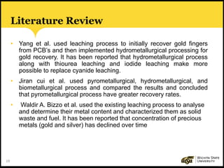 19
Literature Review
• Yang et al. used leaching process to initially recover gold fingers
from PCB’s and then implemented hydrometallurgical processing for
gold recovery. It has been reported that hydrometallurgical process
along with thiourea leaching and iodide leaching make more
possible to replace cyanide leaching.
• Jiran cui et al. used pyrometallurgical, hydrometallurgical, and
biometallurgical process and compared the results and concluded
that pyrometallurgical process have greater recovery rates.
• Waldir A. Bizzo et al. used the existing leaching process to analyse
and determine their metal content and characterized them as solid
waste and fuel. It has been reported that concentration of precious
metals (gold and silver) has declined over time
 