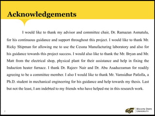 2
Acknowledgements
I would like to thank my advisor and committee chair, Dr. Ramazan Asmatulu,
for his continuous guidance and support throughout this project. I would like to thank Mr.
Ricky Shipman for allowing me to use the Cessna Manufacturing laboratory and also for
his guidance towards this project success. I would also like to thank the Mr. Bryan and Mr.
Matt from the electrical shop, physical plant for their assistance and help in fixing the
Induction heater furnace. I thank Dr. Rajeev Nair and Dr. Abu Asaduzzaman for readily
agreeing to be a committee member. I also I would like to thank Mr. Vamsidhar Patlolla, a
Ph.D. student in mechanical engineering for his guidance and help towards my thesis. Last
but not the least, I am indebted to my friends who have helped me in this research work.
 