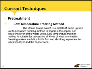 20
Current Techniques
• Pretreatment
 Low Temperature Freezing Method
The United States patent -No. 3990641 came up with
low temperature freezing method to separate the copper and
insulating layer of the waste wires. Low temperature freezing
method is suitable for processing all kinds of wires and cables.
Freezing makes insulation brittle first and shocking separates the
insulation layer and the copper wire.
 