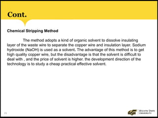 21
Cont.
Chemical Stripping Method
The method adopts a kind of organic solvent to dissolve insulating
layer of the waste wire to separate the copper wire and insulation layer. Sodium
hydroxide (NaOH) is used as a solvent. The advantage of this method is to get
high quality copper wire, but the disadvantage is that the solvent is difficult to
deal with , and the price of solvent is higher. the development direction of the
technology is to study a cheap practical effective solvent.
 