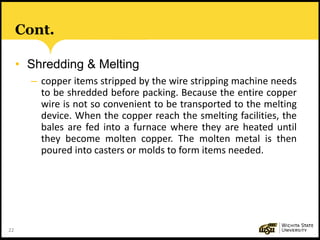 22
Cont.
• Shredding & Melting
– copper items stripped by the wire stripping machine needs
to be shredded before packing. Because the entire copper
wire is not so convenient to be transported to the melting
device. When the copper reach the smelting facilities, the
bales are fed into a furnace where they are heated until
they become molten copper. The molten metal is then
poured into casters or molds to form items needed.
 