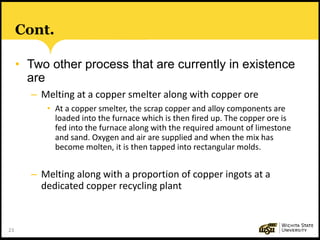23
Cont.
• Two other process that are currently in existence
are
– Melting at a copper smelter along with copper ore
• At a copper smelter, the scrap copper and alloy components are
loaded into the furnace which is then fired up. The copper ore is
fed into the furnace along with the required amount of limestone
and sand. Oxygen and air are supplied and when the mix has
become molten, it is then tapped into rectangular molds.
– Melting along with a proportion of copper ingots at a
dedicated copper recycling plant
 