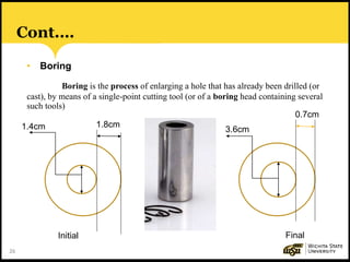 26
Cont.…
• Boring
Boring is the process of enlarging a hole that has already been drilled (or
cast), by means of a single-point cutting tool (or of a boring head containing several
such tools)
0.7cm
1.8cm
FinalInitial
1.4cm 3.6cm
 