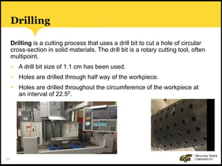 27
Drilling
Drilling is a cutting process that uses a drill bit to cut a hole of circular
cross-section in solid materials. The drill bit is a rotary cutting tool, often
multipoint.
• A drill bit size of 1.1 cm has been used.
• Holes are drilled through half way of the workpiece.
• Holes are drilled throughout the circumference of the workpiece at
an interval of 22.50.
 