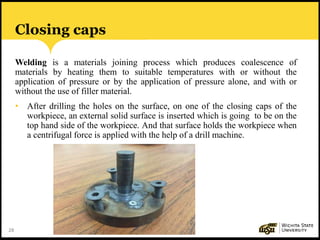 28
Closing caps
Welding is a materials joining process which produces coalescence of
materials by heating them to suitable temperatures with or without the
application of pressure or by the application of pressure alone, and with or
without the use of filler material.
• After drilling the holes on the surface, on one of the closing caps of the
workpiece, an external solid surface is inserted which is going to be on the
top hand side of the workpiece. And that surface holds the workpiece when
a centrifugal force is applied with the help of a drill machine.
 