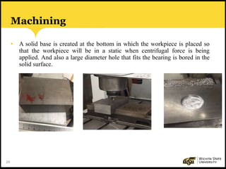 29
Machining
• A solid base is created at the bottom in which the workpiece is placed so
that the workpiece will be in a static when centrifugal force is being
applied. And also a large diameter hole that fits the bearing is bored in the
solid surface.
 