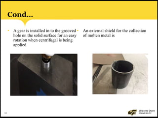 30
Cond…
• A gear is installed in to the grooved
hole on the solid surface for an easy
rotation when centrifugal is being
applied.
• An external shield for the collection
of molten metal is
 