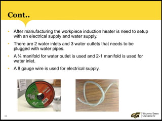 32
Cont..
• After manufacturing the workpiece induction heater is need to setup
with an electrical supply and water supply.
• There are 2 water inlets and 3 water outlets that needs to be
plugged with water pipes.
• A ¾ manifold for water outlet is used and 2-1 manifold is used for
water inlet.
• A 8 gauge wire is used for electrical supply.
 