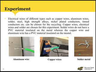 36
Experiment
• Electrical wires of different types such as copper wires, aluminum wires,
solder, steel, high strength alloys, nickel plated conductors, tinned
conductors etc. can be chosen for the recycling. Copper wires, electrical
wires and solder are chosen for this experiment. Solder wires do not have a
PVC material insulated on the metal whereas the copper wire and
aluminum wire has a PVC material insulated on the meatal.
Aluminum wire Copper wires Solder metal
 