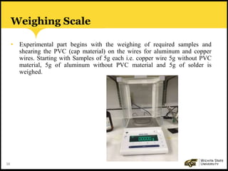 38
Weighing Scale
• Experimental part begins with the weighing of required samples and
shearing the PVC (cap material) on the wires for aluminum and copper
wires. Starting with Samples of 5g each i.e. copper wire 5g without PVC
material, 5g of aluminum without PVC material and 5g of solder is
weighed.
 