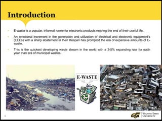 4
Introduction
• E-waste is a popular, informal name for electronic products nearing the end of their useful life.
• An emotional increment in the generation and utilization of electrical and electronic equipment’s
(EEEs) with a sharp abatement in their lifespan has prompted the era of expansive amounts of E-
waste.
• This is the quickest developing waste stream in the world with a 3-5% expanding rate for each
year than era of municipal wastes.
 