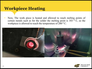 40
Workpiece Heating
• Now, The work piece is heated and allowed to reach melting points of
certain metals such as for the solder the melting point is 183 0 C, so the
workpiece is allowed to reach the temperature of 200 0 C.
 