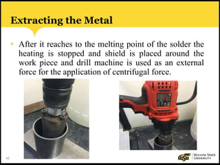 42
Extracting the Metal
• After it reaches to the melting point of the solder the
heating is stopped and shield is placed around the
work piece and drill machine is used as an external
force for the application of centrifugal force.
 