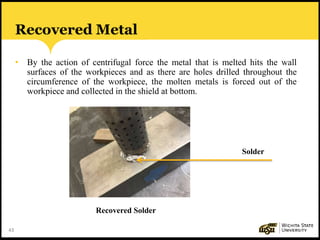 43
Recovered Metal
• By the action of centrifugal force the metal that is melted hits the wall
surfaces of the workpieces and as there are holes drilled throughout the
circumference of the workpiece, the molten metals is forced out of the
workpiece and collected in the shield at bottom.
Recovered Solder
Solder
 
