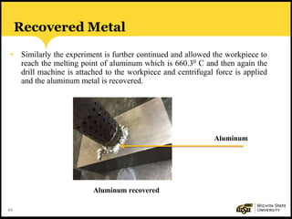 44
Recovered Metal
• Similarly the experiment is further continued and allowed the workpiece to
reach the melting point of aluminum which is 660.30 C and then again the
drill machine is attached to the workpiece and centrifugal force is applied
and the aluminum metal is recovered.
Aluminum recovered
Aluminum
 