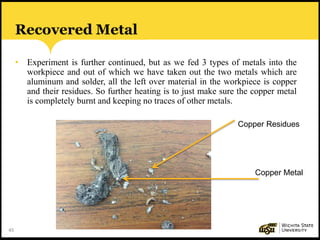 45
Recovered Metal
• Experiment is further continued, but as we fed 3 types of metals into the
workpiece and out of which we have taken out the two metals which are
aluminum and solder, all the left over material in the workpiece is copper
and their residues. So further heating is to just make sure the copper metal
is completely burnt and keeping no traces of other metals.
Copper Residues
Copper Metal
 