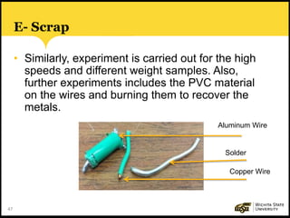 47
E- Scrap
• Similarly, experiment is carried out for the high
speeds and different weight samples. Also,
further experiments includes the PVC material
on the wires and burning them to recover the
metals.
Aluminum Wire
Solder
Copper Wire
 