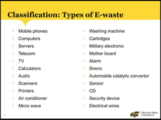 5
Classification: Types of E-waste
• Mobile phones
• Computers
• Servers
• Telecom
• TV
• Calculators
• Audio
• Scanners
• Printers
• Air conditioner
• Micro wave
• Washing machine
• Cartridges
• Military electronic
• Mother board
• Alarm
• Sirens
• Automobile catalytic convertor
• Sensor
• CD
• Security device
• Electrical wires
 