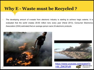 6
Why E - Waste must be Recycled ?
• The developing amount of e-waste from electronic industry is starting to achieve tragic extents. It is
evaluated that the world creates 20-50 million tons every year (Herat 2013). Consumer Electronics
Association (CEA) estimated that an average person owns 24 electronic products.
https://www.youtube.com/watch?v
=dd_ZttK3PuM
 
