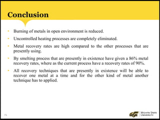 71
Conclusion
• Burning of metals in open environment is reduced.
• Uncontrolled heating processes are completely eliminated.
• Metal recovery rates are high compared to the other processes that are
presently using.
• By smelting process that are presently in existence have given a 86% metal
recovery rates, where as the current process have a recovery rates of 90%.
• All recovery techniques that are presently in existence will be able to
recover one metal at a time and for the other kind of metal another
technique has to applied.
 